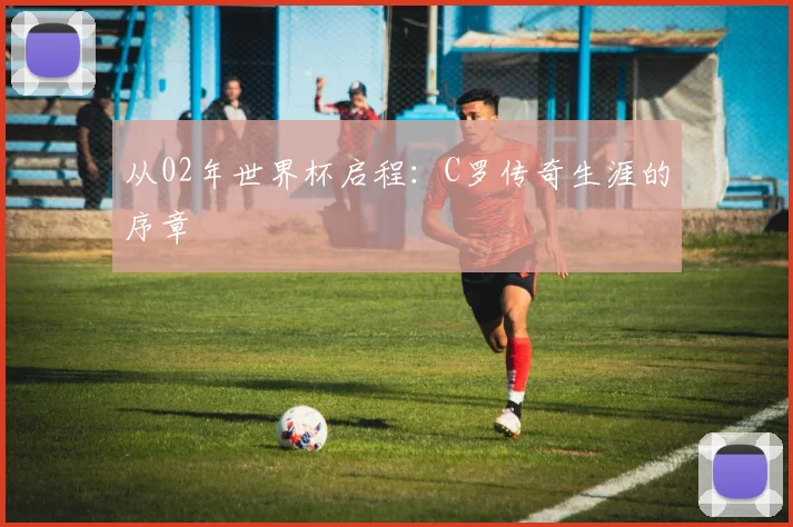 从02年世界杯启程：C罗传奇生涯的序章