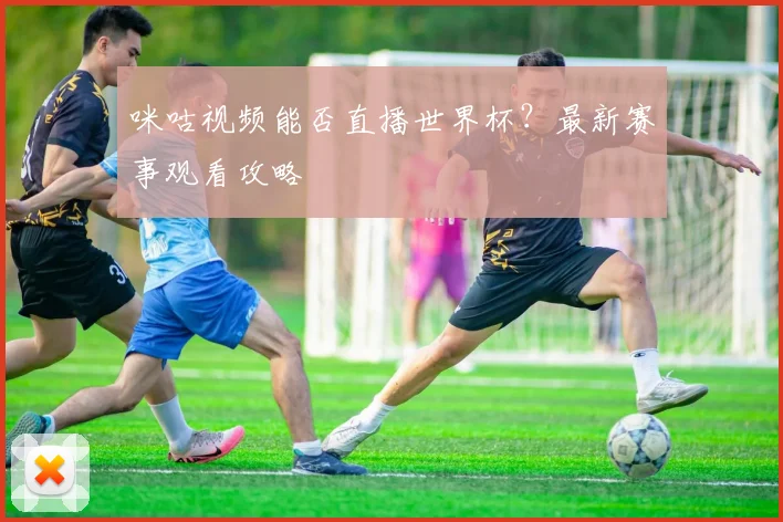 咪咕视频能否直播世界杯？最新赛事观看攻略