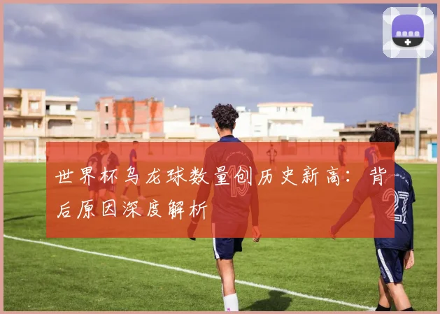 世界杯乌龙球数量创历史新高：背后原因深度解析