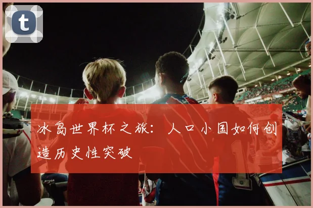 冰岛世界杯之旅：人口小国如何创造历史性突破