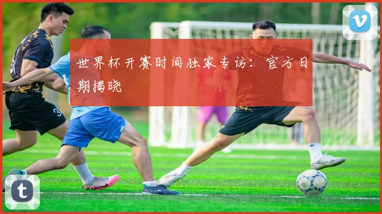 世界杯开赛时间独家专访：官方日期揭晓
