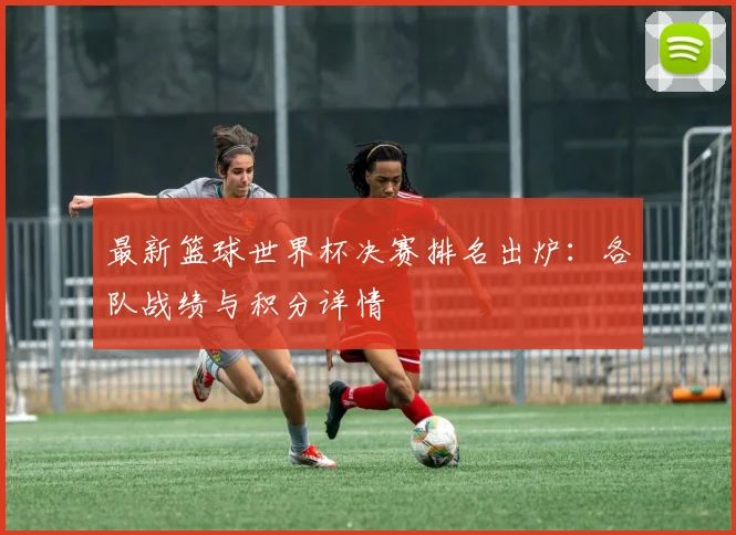 最新篮球世界杯决赛排名出炉：各队战绩与积分详情