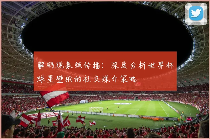 解码现象级传播：深度分析世界杯球星壁纸的社交媒介策略