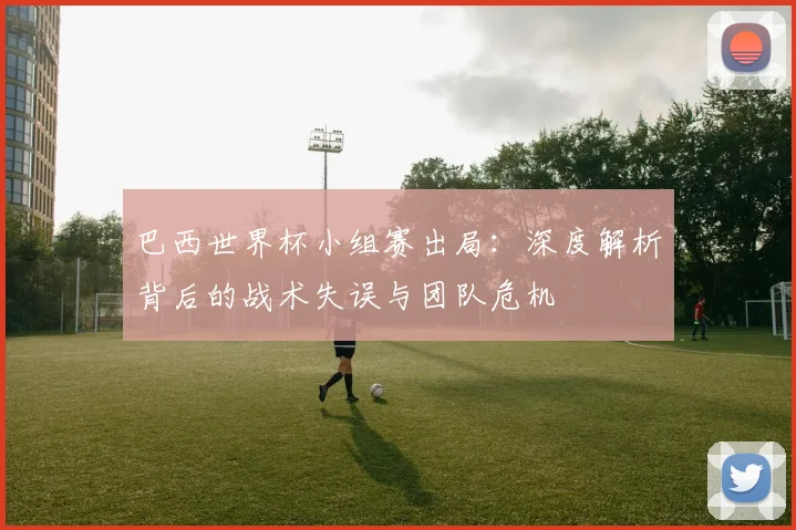巴西世界杯小组赛出局:深度解析背后的战术失误与团队危机