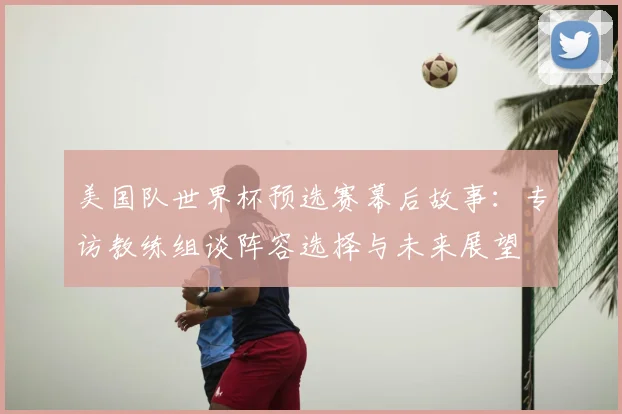 美国队世界杯预选赛幕后故事：专访教练组谈阵容选择与未来展望
