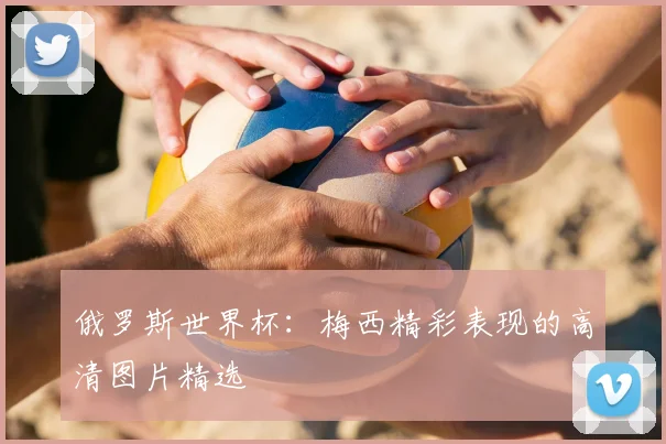 俄罗斯世界杯：梅西精彩表现的高清图片精选