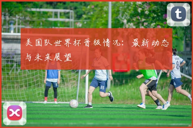 美国队世界杯晋级情况：最新动态与未来展望
