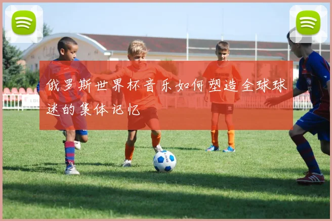 俄罗斯世界杯音乐如何塑造全球球迷的集体记忆