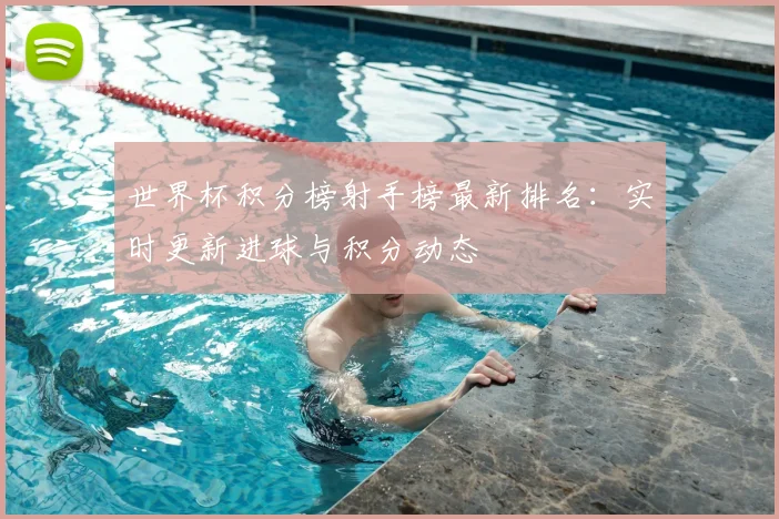 世界杯积分榜射手榜最新排名：实时更新进球与积分动态