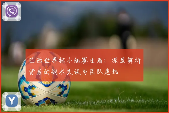 巴西世界杯小组赛出局:深度解析背后的战术失误与团队危机