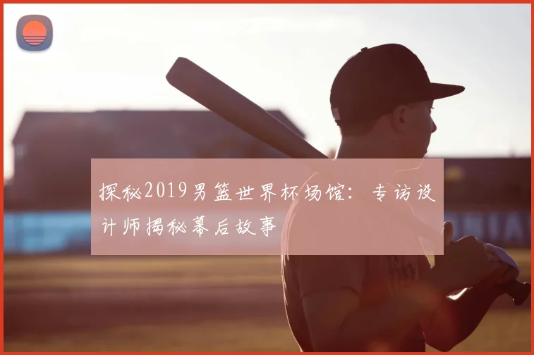 探秘2019男篮世界杯场馆：专访设计师揭秘幕后故事