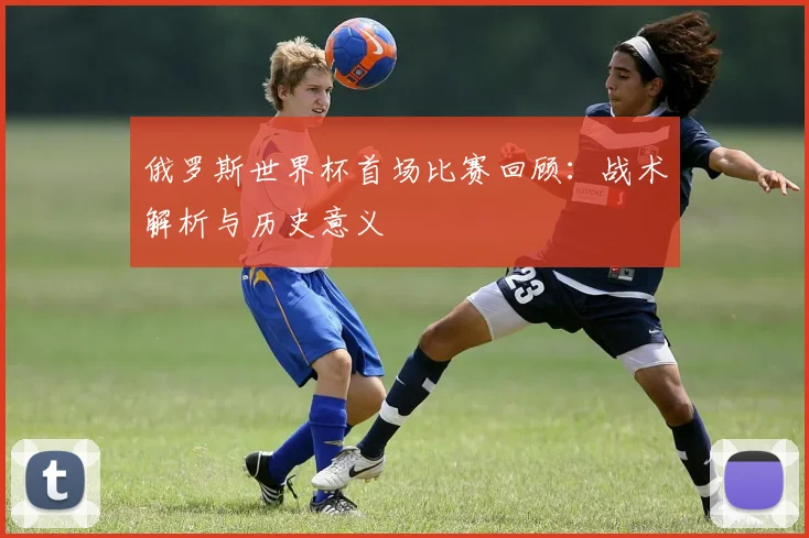 俄罗斯世界杯首场比赛回顾：战术解析与历史意义