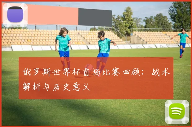 俄罗斯世界杯首场比赛回顾：战术解析与历史意义