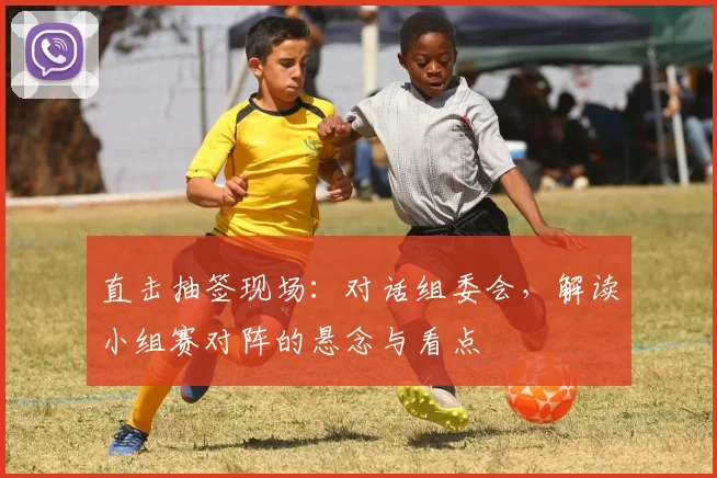 直击抽签现场:对话组委会,解读小组赛对阵的悬念与看点
