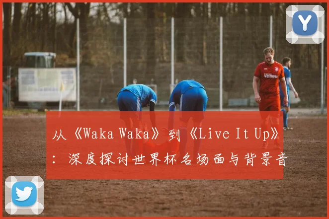 从《Waka Waka》到《Live It Up》:深度探讨世界杯名场面与背景音乐的共生关系