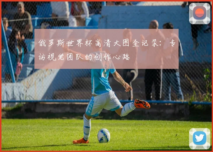 俄罗斯世界杯高清大图全记录:专访视觉团队的创作心路